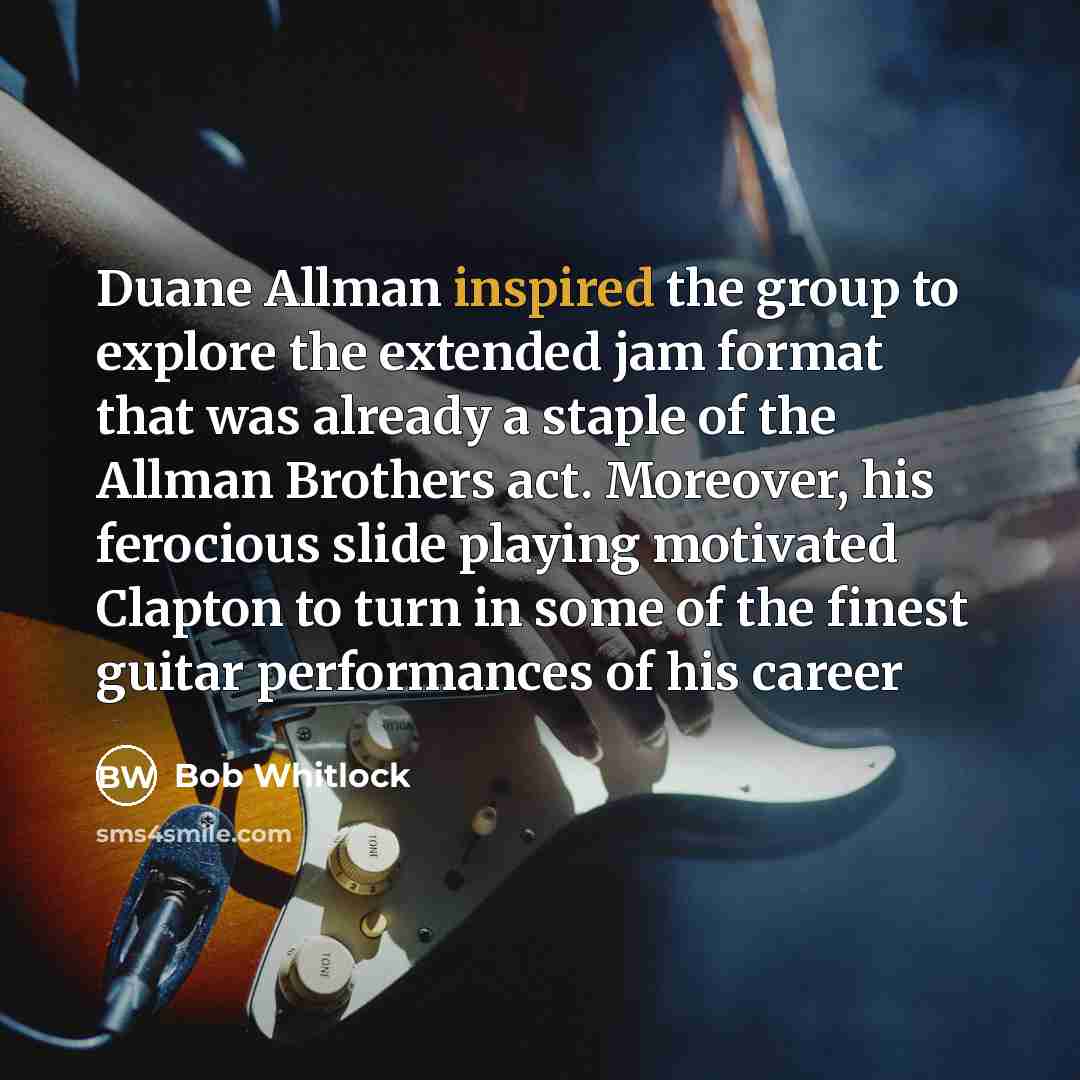“Duane Allman inspired the group to explore the extended jam format that was already a staple of the Allman Brothers act. Moreover, his ferocious slide playing motivated Clapton to turn in some of the finest guitar performances of his career” quote by Bob Whitlock
