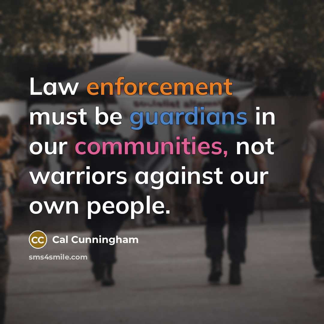 “Law enforcement must be guardians in our communities, not warriors against our own people.” quote by Cal Cunningham