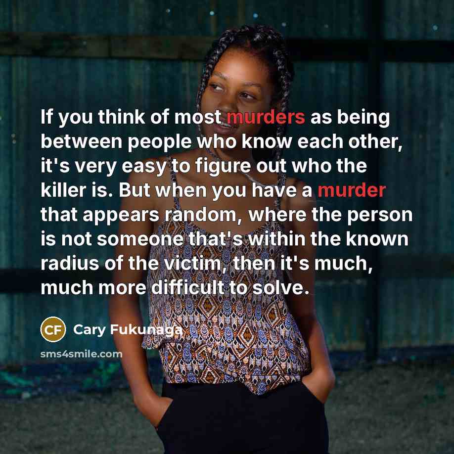 “If you think of most murders as being between people who know each other, it's very easy to figure out who the killer is. But when you have a murder that appears random, where the person is not someone that's within the known radius of the victim, then it's much, much more difficult to solve.” quote by Cary Fukunaga