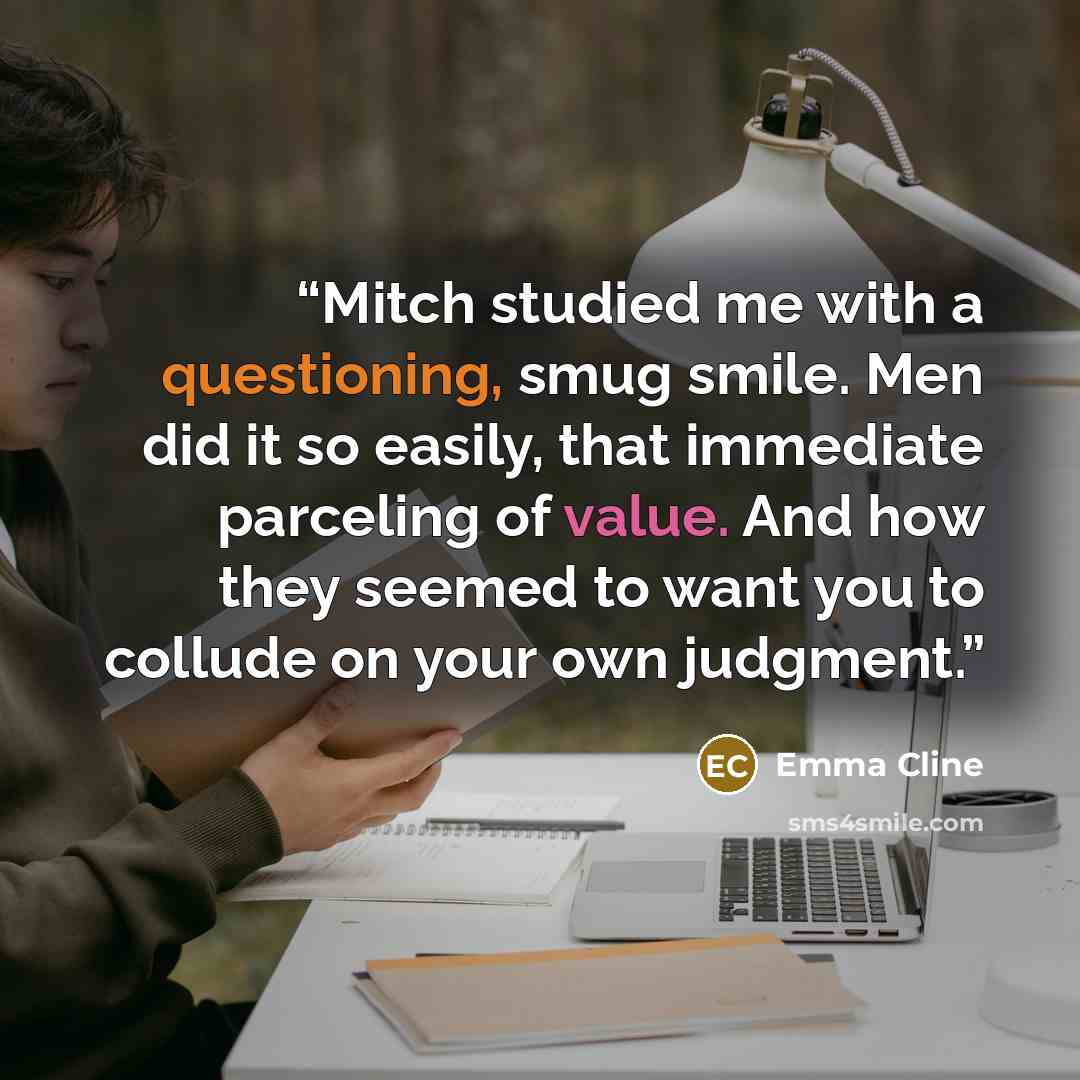 “Mitch studied me with a questioning, smug smile. Men did it so easily, that immediate parceling of value. And how they seemed to want you to collude on your own judgment.” quote by Emma Cline