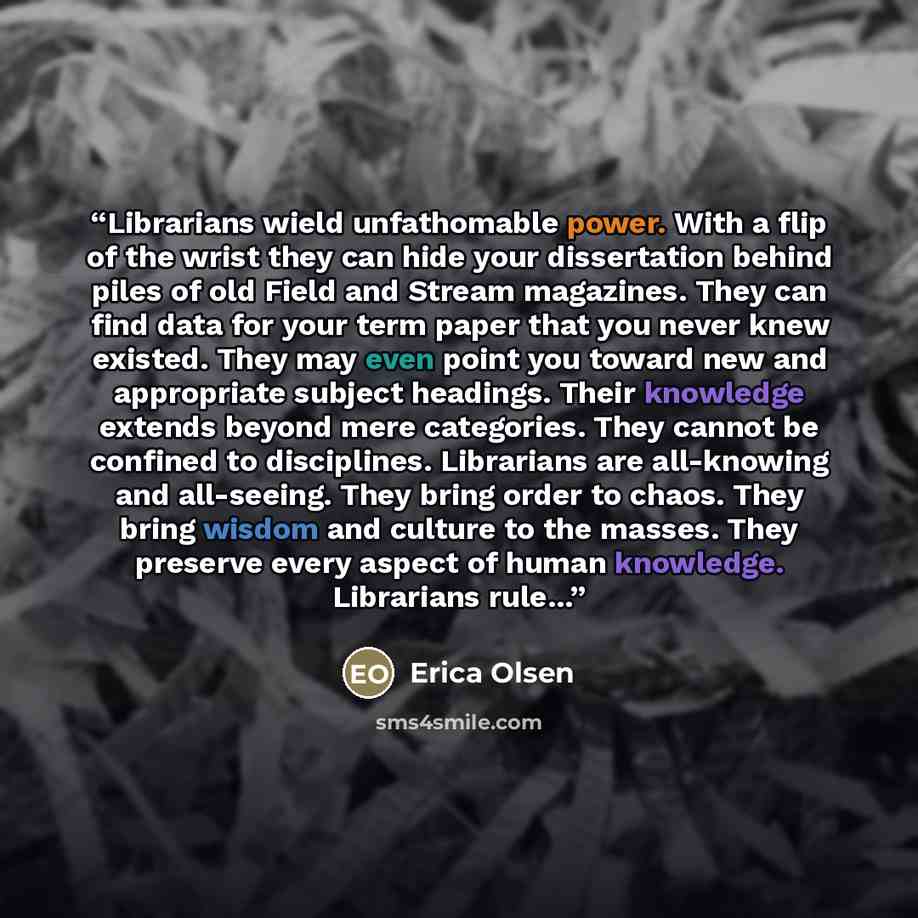 “Librarians wield unfathomable power. With a flip of the wrist they can hide your dissertation behind piles of old Field and Stream magazines. They can find data for your term paper that you never knew existed. They may even point you toward new and appropriate subject headings. Their knowledge…” quote by Erica Olsen