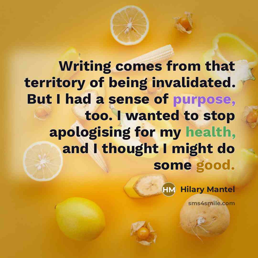 “Writing comes from that territory of being invalidated. But I had a sense of purpose, too. I wanted to stop apologising for my health, and I thought I might do some good.” quote by Hilary Mantel