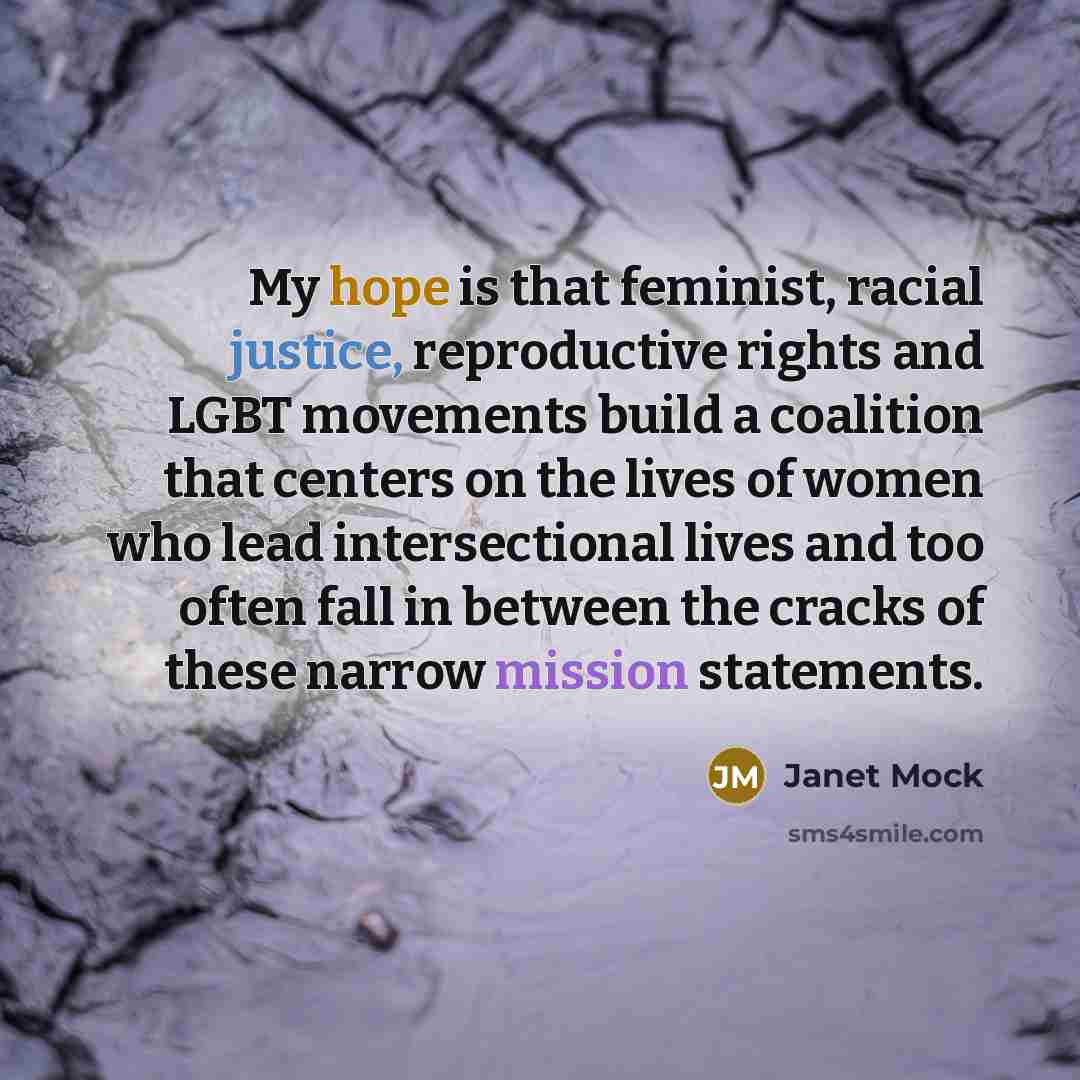 “My hope is that feminist, racial justice, reproductive rights and LGBT movements build a coalition that centers on the lives of women who lead intersectional lives and too often fall in between the cracks of these narrow mission statements.” quote by Janet Mock