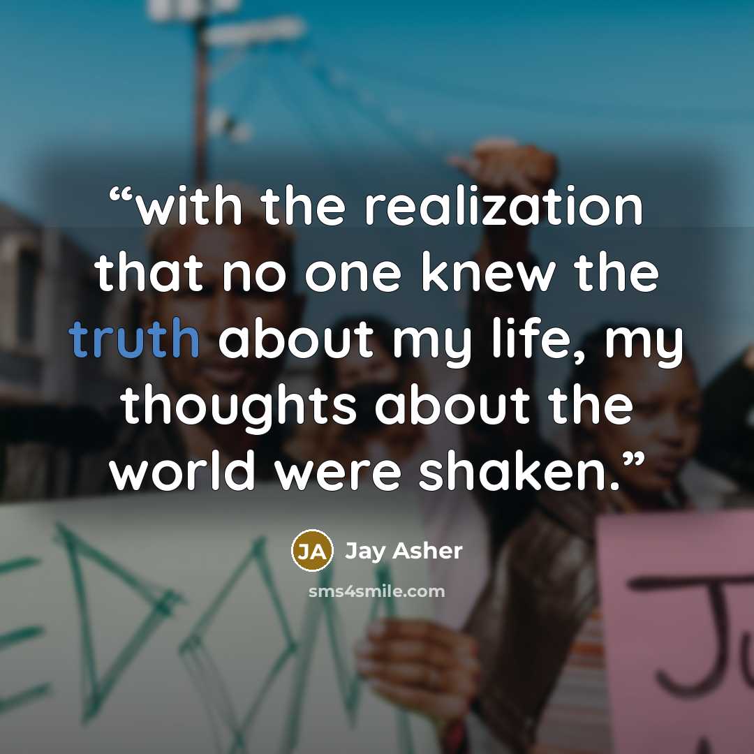 “with the realization that no one knew the truth about my life, my thoughts about the world were shaken.” quote by Jay Asher