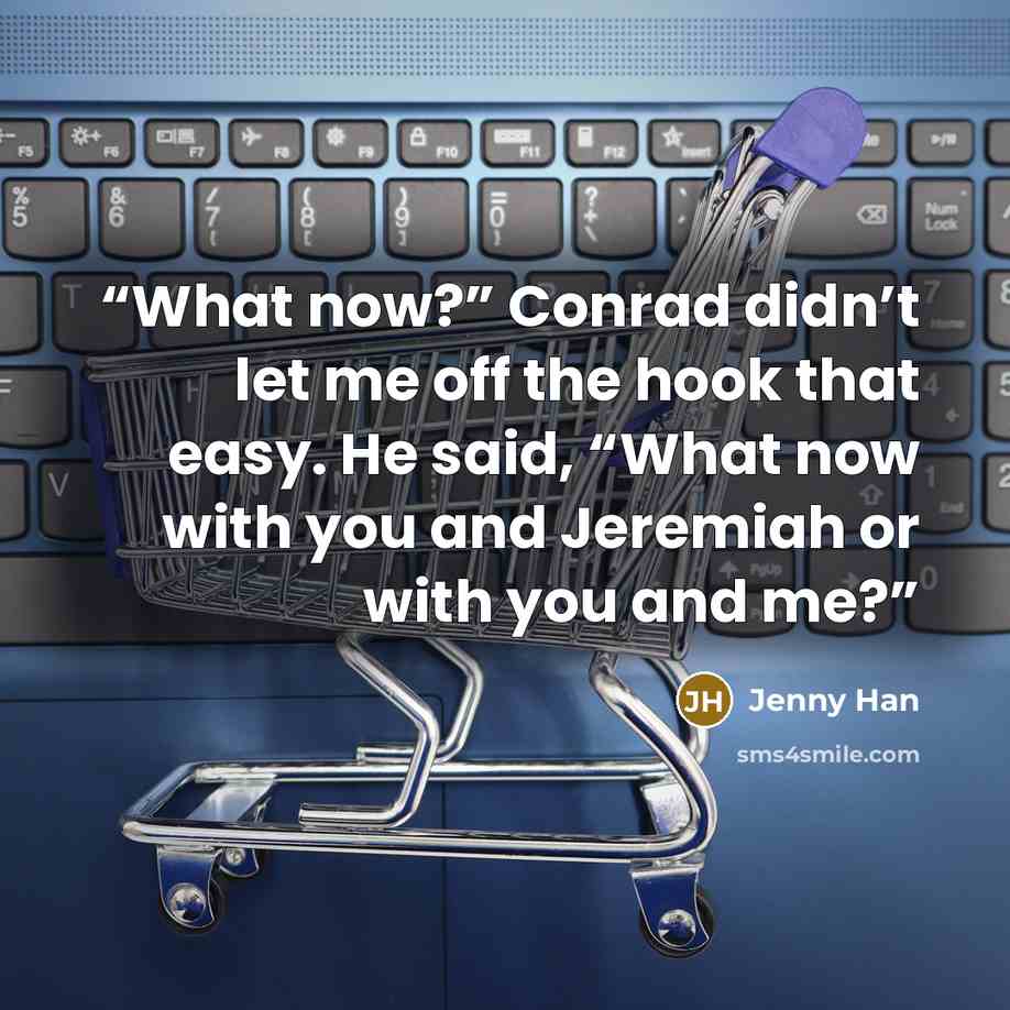 “What now?” Conrad didn’t let me off the hook that easy. He said, “What now with you and Jeremiah or with you and me?” quote by Jenny Han