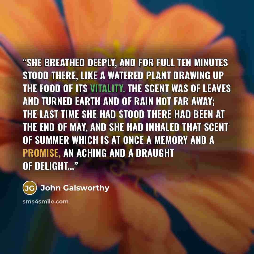“She breathed deeply, and for full ten minutes stood there, like a watered plant drawing up the food of its vitality. The scent was of leaves and turned earth and of rain not far away; the last time she had stood there had been at the end of May, and she had inhaled that scent of summer which is at…” quote by John Galsworthy