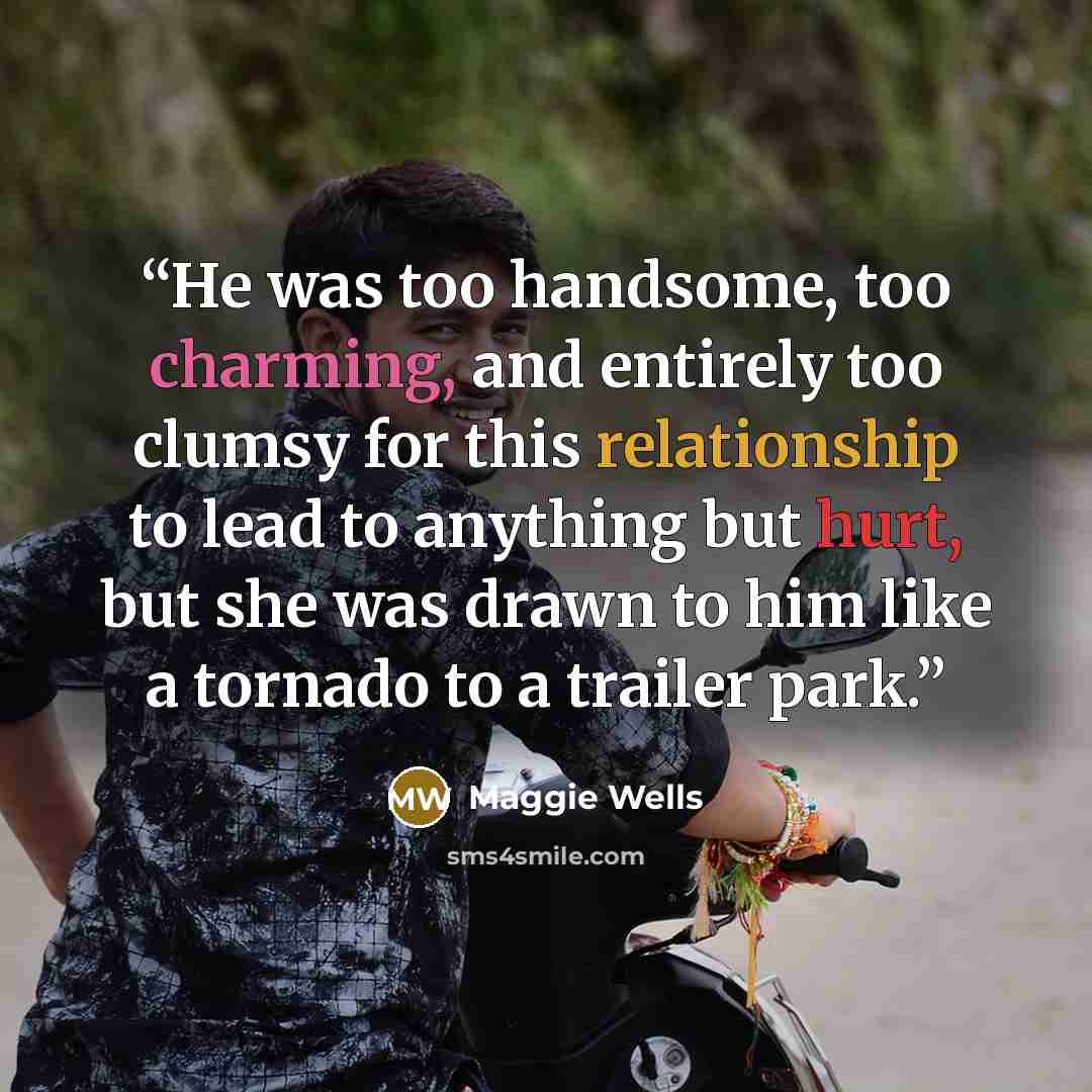 “He was too handsome, too charming, and entirely too clumsy for this relationship to lead to anything but hurt, but she was drawn to him like a tornado to a trailer park.” quote by Maggie Wells