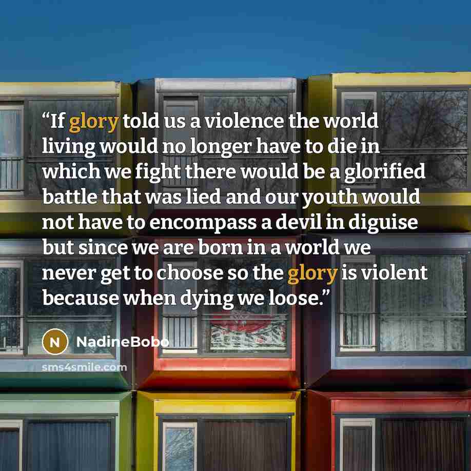 “If glory told us a violence the world living would no longer have to die in which we fight there would be a glorified battle that was lied and our youth would not have to encompass a devil in diguise but since we are born in a world we never get to choose so the glory is violent because when dying…” quote by NadineBobo