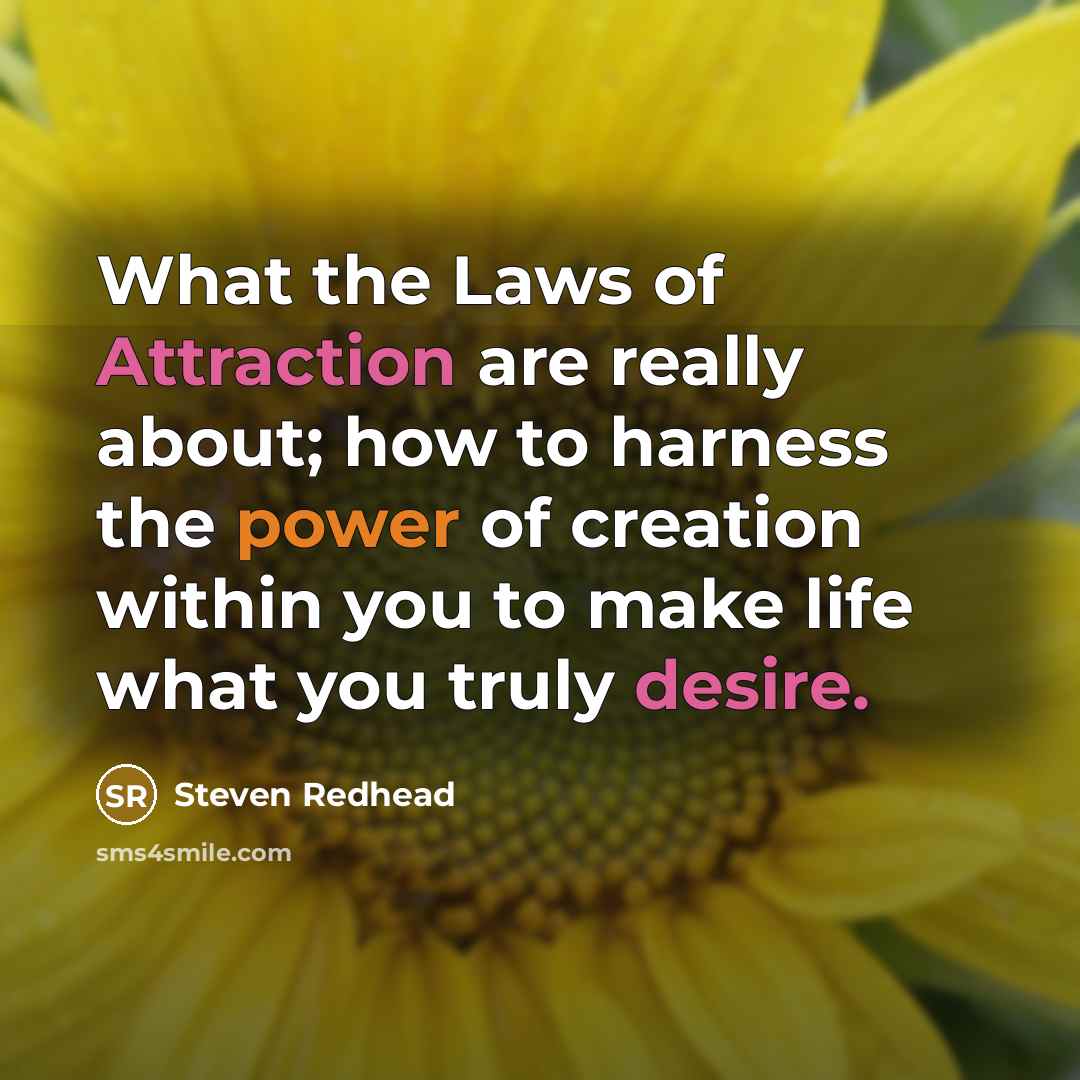 “What the Laws of Attraction are really about; how to harness the power of creation within you to make life what you truly desire.” quote by Steven Redhead
