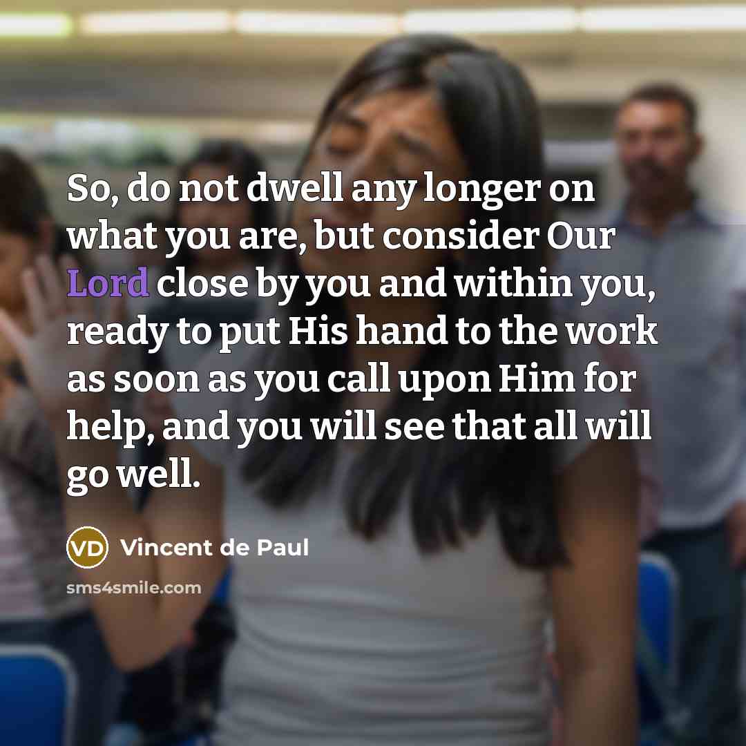 “So, do not dwell any longer on what you are, but consider Our Lord close by you and within you, ready to put His hand to the work as soon as you call upon Him for help, and you will see that all will go well.” quote by Vincent de Paul