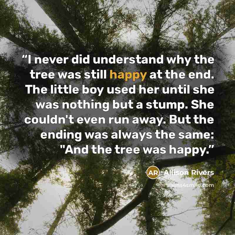 “I never did understand why the tree was still happy at the end. The little boy used her until she was nothing but a stump. She couldn't even run away. But the ending was always the same: "And the tree was happy.” quote by Allison Rivers