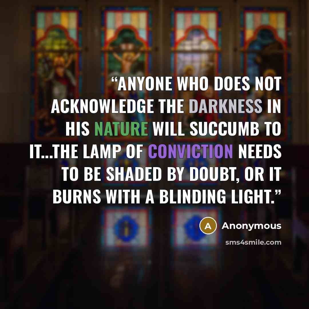 “Anyone who does not acknowledge the darkness in his nature will succumb to it...the lamp of conviction needs to be shaded by doubt, or it burns with a blinding light.” quote by Anonymous
