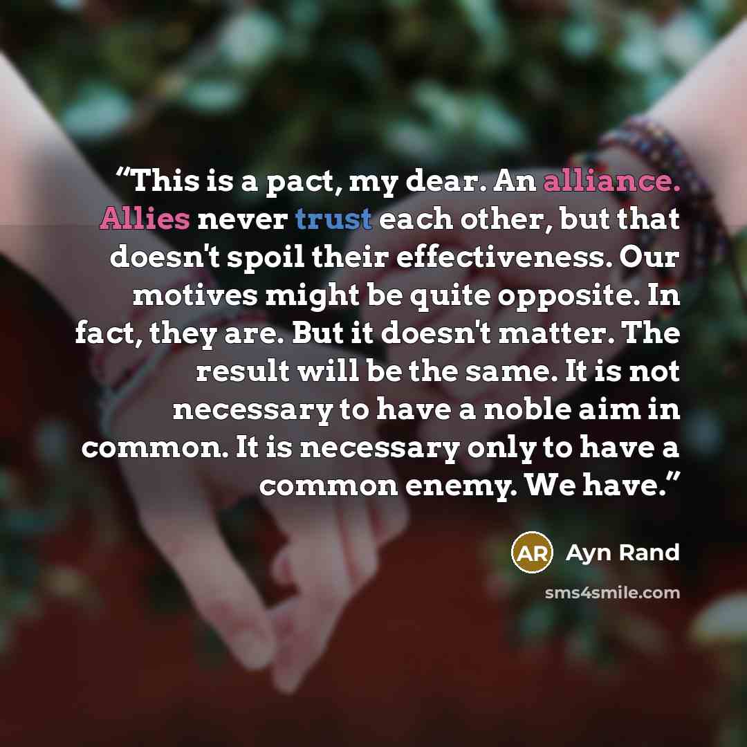 “This is a pact, my dear. An alliance. Allies never trust each other, but that doesn't spoil their effectiveness. Our motives might be quite opposite. In fact, they are. But it doesn't matter. The result will be the same. It is not necessary to have a noble aim in common. It is necessary only to…” quote by Ayn Rand