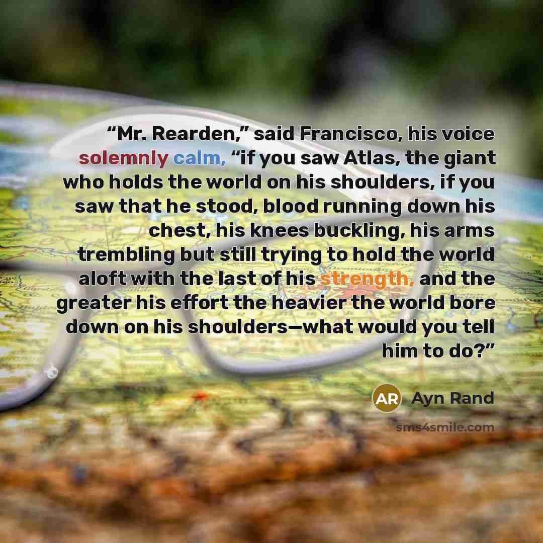 “Mr. Rearden,” said Francisco, his voice solemnly calm, “if you saw Atlas, the giant who holds the world on his shoulders, if you saw that he stood, blood running down his chest, his knees buckling, his arms trembling but still trying to hold the world aloft with the last of his strength, and the…” quote by Ayn Rand