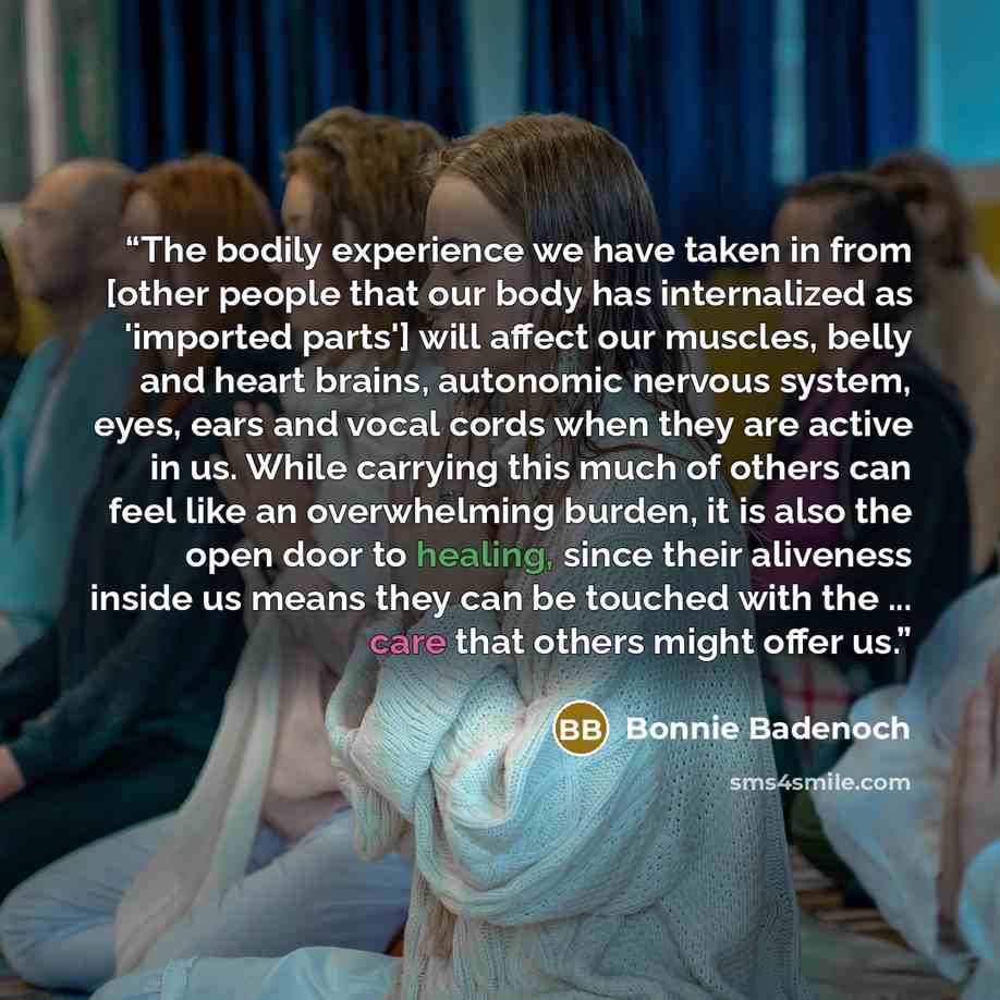 “The bodily experience we have taken in from [other people that our body has internalized as 'imported parts'] will affect our muscles, belly and heart brains, autonomic nervous system, eyes, ears and vocal cords when they are active in us. While carrying this much of others can feel like an…” quote by Bonnie Badenoch