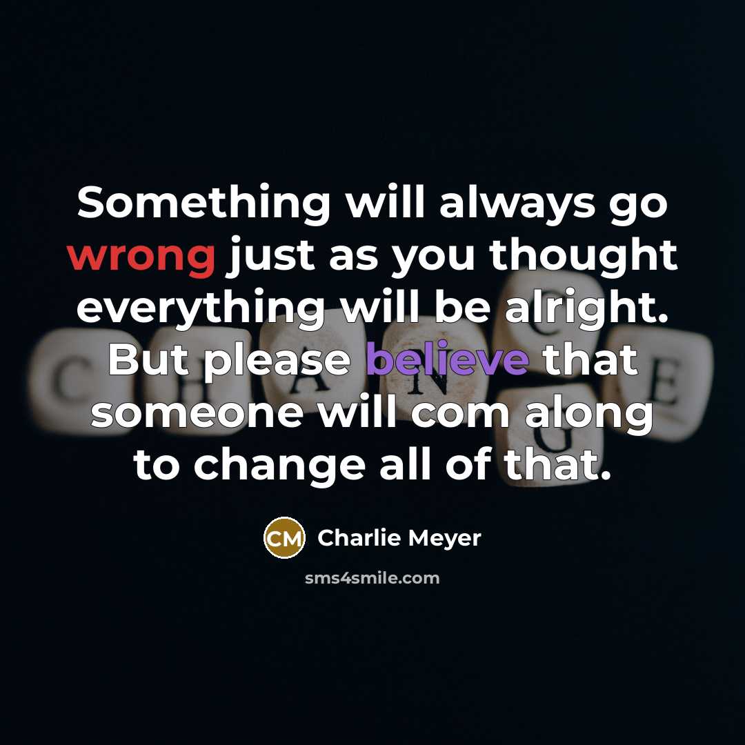 “Something will always go wrong just as you thought everything will be alright. But please believe that someone will com along to change all of that.” quote by Charlie Meyer