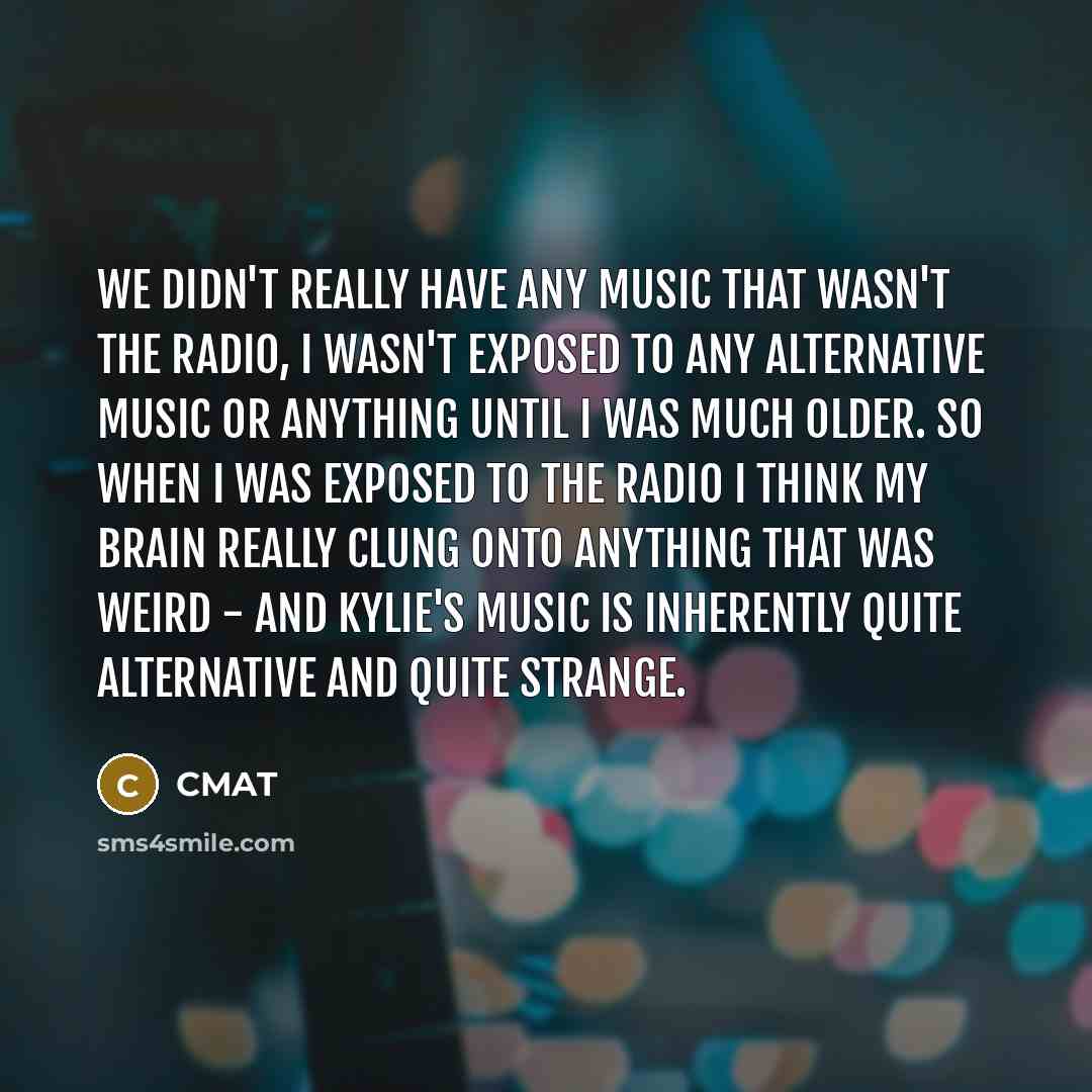 “We didn't really have any music that wasn't the radio, I wasn't exposed to any alternative music or anything until I was much older. So when I was exposed to the radio I think my brain really clung onto anything that was weird - and Kylie's music is inherently quite alternative and quite strange.” quote by CMAT