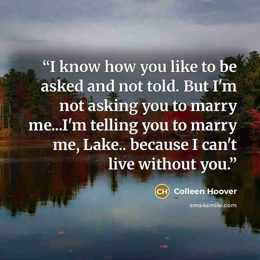 “I know how you like to be asked and not told. But I'm not asking you to marry me...I'm telling you to marry me, Lake.. because I can't live without you.” quote by Colleen Hoover