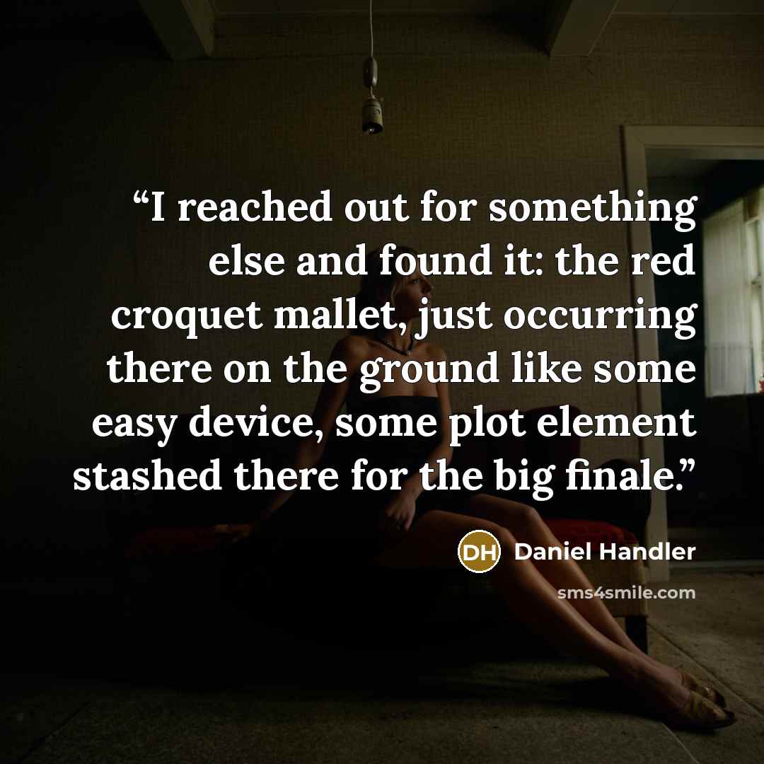 “I reached out for something else and found it: the red croquet mallet, just occurring there on the ground like some easy device, some plot element stashed there for the big finale.” quote by Daniel Handler