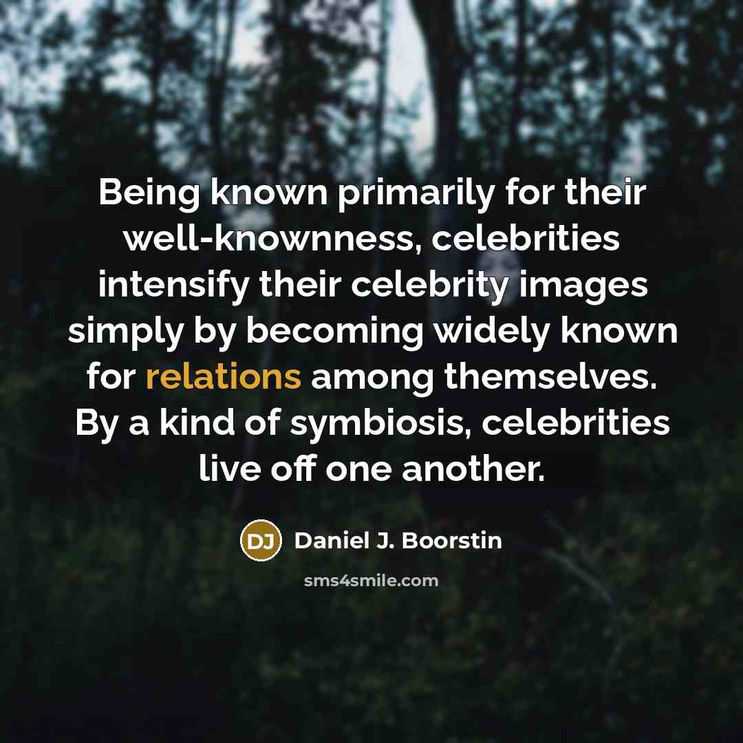 “Being known primarily for their well-knownness, celebrities intensify their celebrity images simply by becoming widely known for relations among themselves. By a kind of symbiosis, celebrities live off one another.” quote by Daniel J. Boorstin