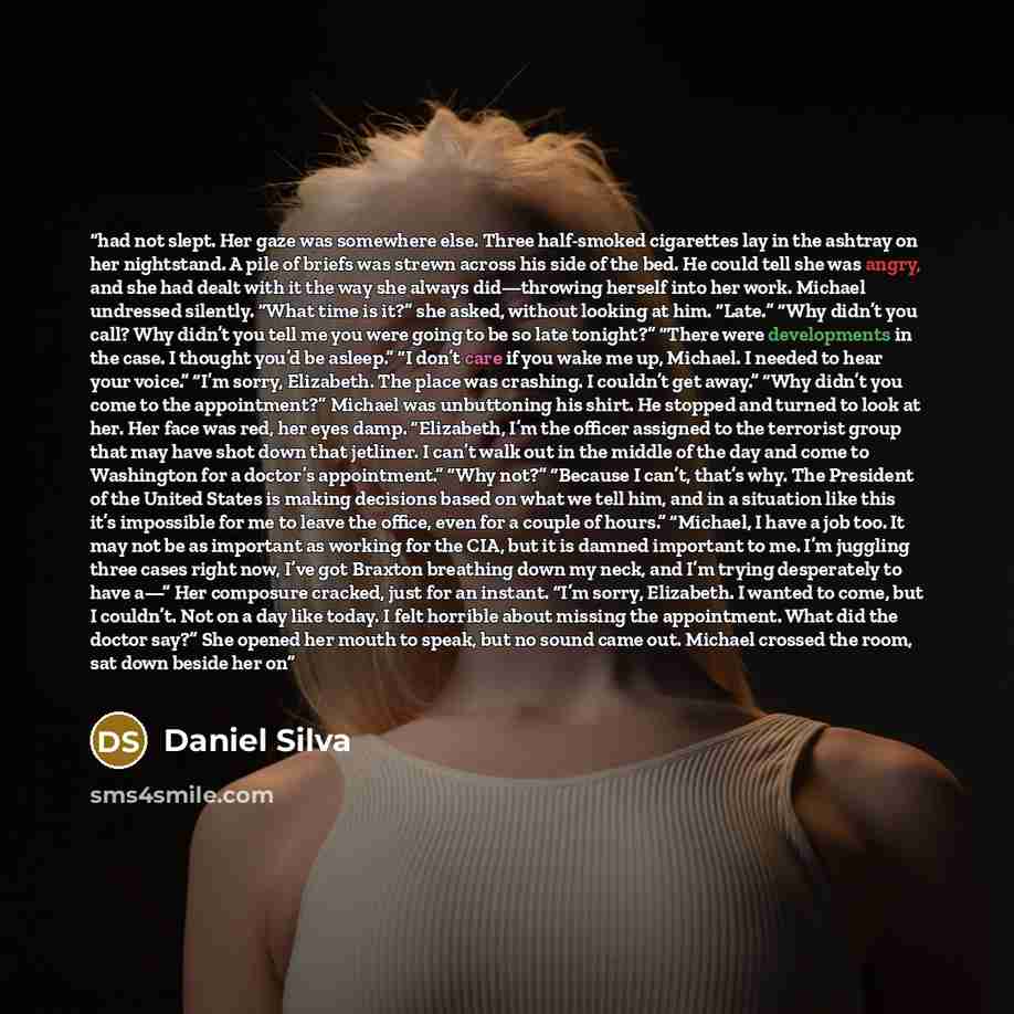 “had not slept. Her gaze was somewhere else. Three half-smoked cigarettes lay in the ashtray on her nightstand. A pile of briefs was strewn across his side of the bed. He could tell she was angry, and she had dealt with it the way she always did—throwing herself into her work. Michael undressed…” quote by Daniel Silva