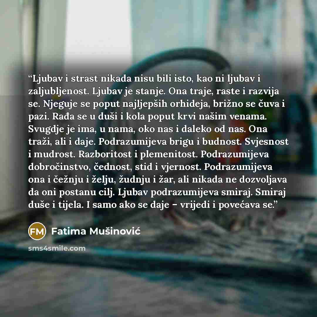 “Ljubav i strast nikada nisu bili isto, kao ni ljubav i zaljubljenost. Ljubav je stanje. Ona traje, raste i razvija se. Njeguje se poput najljepših orhideja, brižno se čuva i pazi. Rađa se u duši i kola poput krvi našim venama. Svugdje je ima, u nama, oko nas i daleko od nas. Ona traži, ali i daje…” quote by Fatima Mušinović