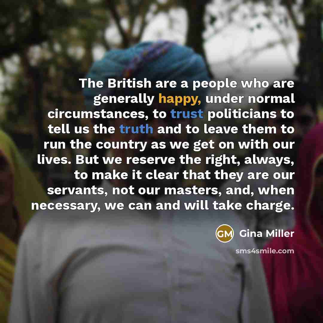 “The British are a people who are generally happy, under normal circumstances, to trust politicians to tell us the truth and to leave them to run the country as we get on with our lives. But we reserve the right, always, to make it clear that they are our servants, not our masters, and, when…” quote by Gina Miller