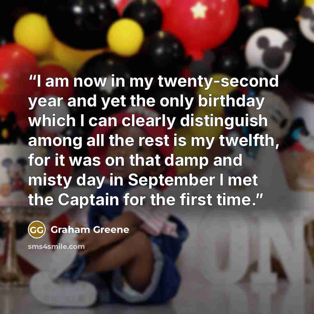 “I am now in my twenty-second year and yet the only birthday which I can clearly distinguish among all the rest is my twelfth, for it was on that damp and misty day in September I met the Captain for the first time.” quote by Graham Greene