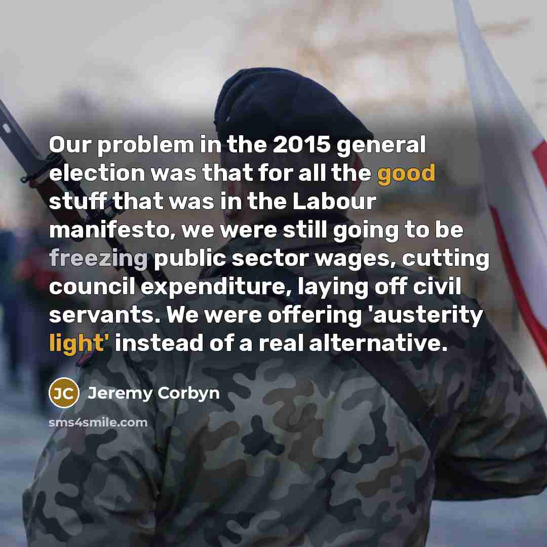 “Our problem in the 2015 general election was that for all the good stuff that was in the Labour manifesto, we were still going to be freezing public sector wages, cutting council expenditure, laying off civil servants. We were offering 'austerity light' instead of a real alternative.” quote by Jeremy Corbyn