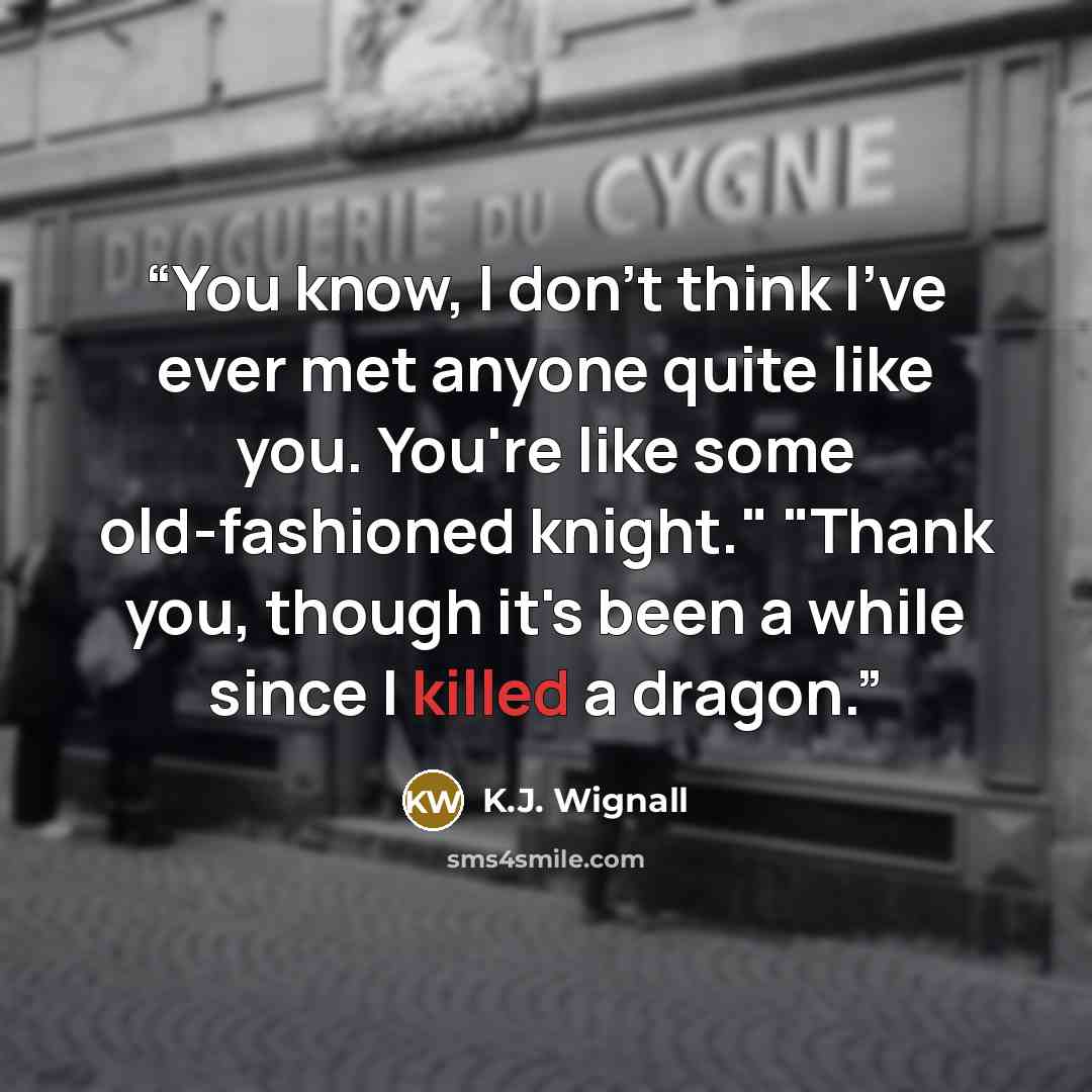 “You know, I don't think I've ever met anyone quite like you. You're like some old-fashioned knight." "Thank you, though it's been a while since I killed a dragon.” quote by K.J. Wignall