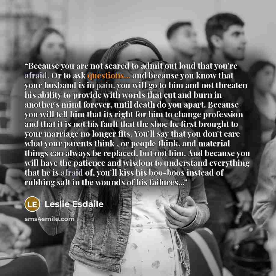 “Because you are not scared to admit out loud that you're afraid. Or to ask questions... and because you know that your husband is in pain, you will go to him and not threaten his ability to provide with words that cut and burn in another's mind forever, until death do you apart. Because you will…” quote by Leslie Esdaile
