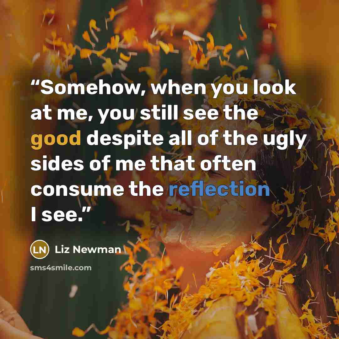 “Somehow, when you look at me, you still see the good despite all of the ugly sides of me that often consume the reflection I see.” quote by Liz Newman