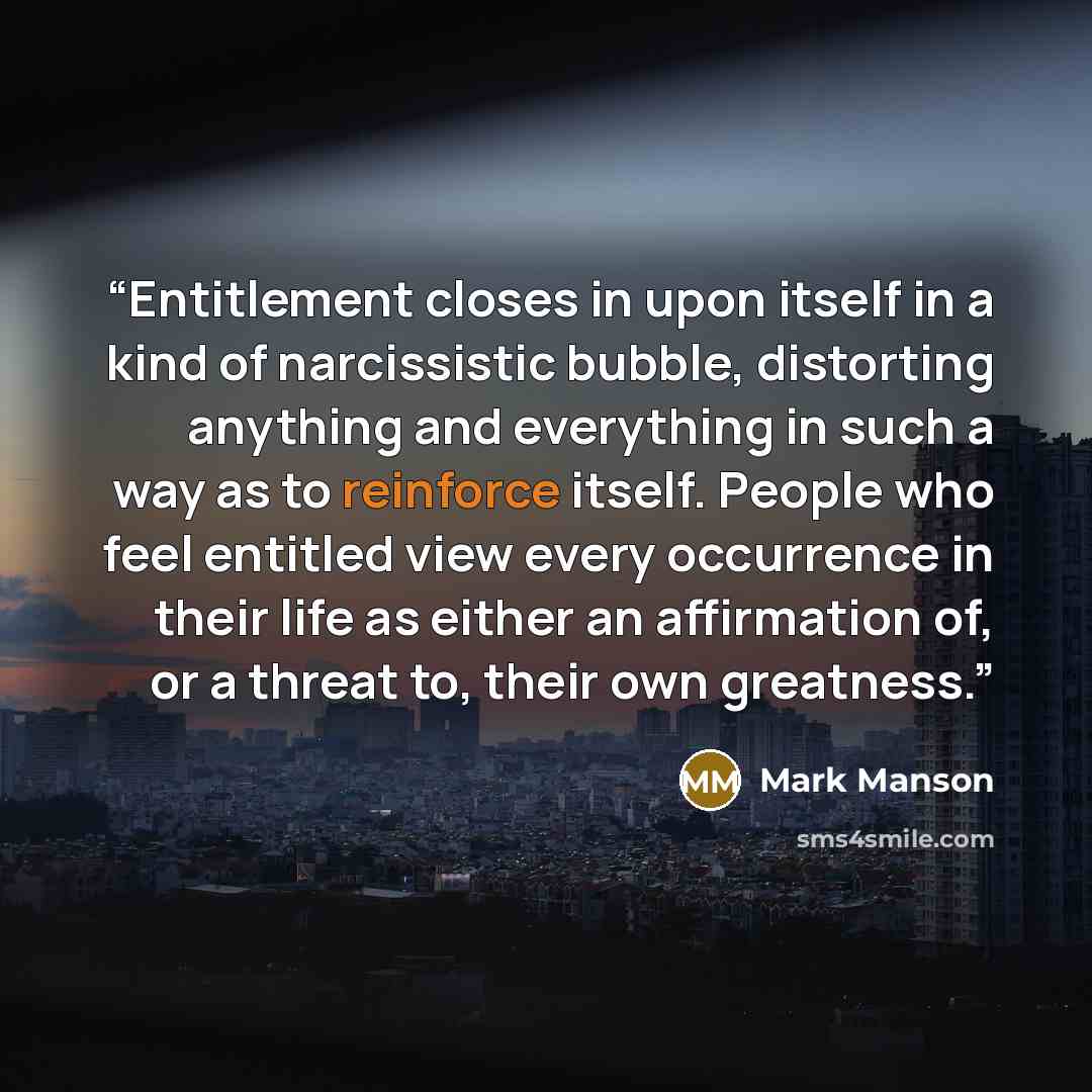 “Entitlement closes in upon itself in a kind of narcissistic bubble, distorting anything and everything in such a way as to reinforce itself. People who feel entitled view every occurrence in their life as either an affirmation of, or a threat to, their own greatness.” quote by Mark Manson