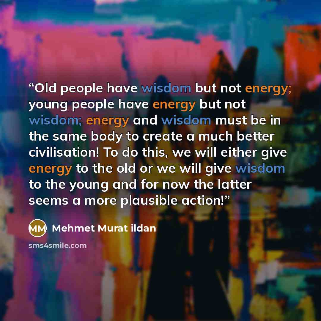 “Old people have wisdom but not energy; young people have energy but not wisdom; energy and wisdom must be in the same body to create a much better civilisation! To do this, we will either give energy to the old or we will give wisdom to the young and for now the latter seems a more plausible action!” quote by Mehmet Murat ildan