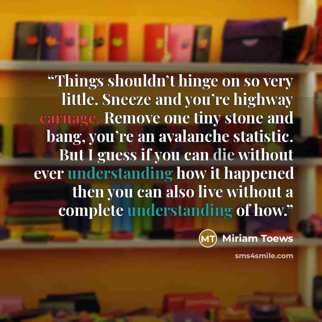 “Things shouldn’t hinge on so very little. Sneeze and you’re highway carnage. Remove one tiny stone and bang, you’re an avalanche statistic. But I guess if you can die without ever understanding how it happened then you can also live without a complete understanding of how.” quote by Miriam Toews