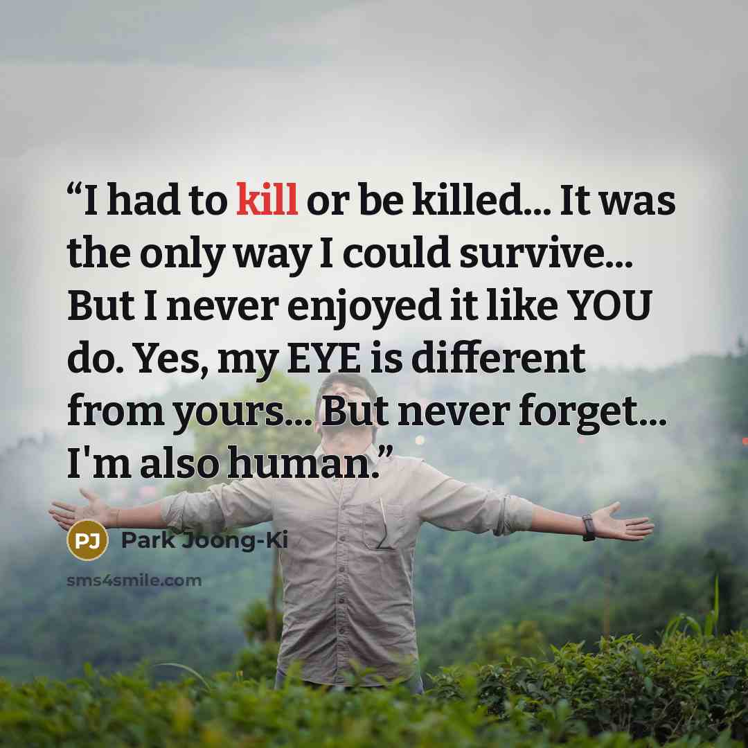 “I had to kill or be killed... It was the only way I could survive... But I never enjoyed it like YOU do. Yes, my EYE is different from yours... But never forget... I'm also human.” quote by Park Joong-Ki