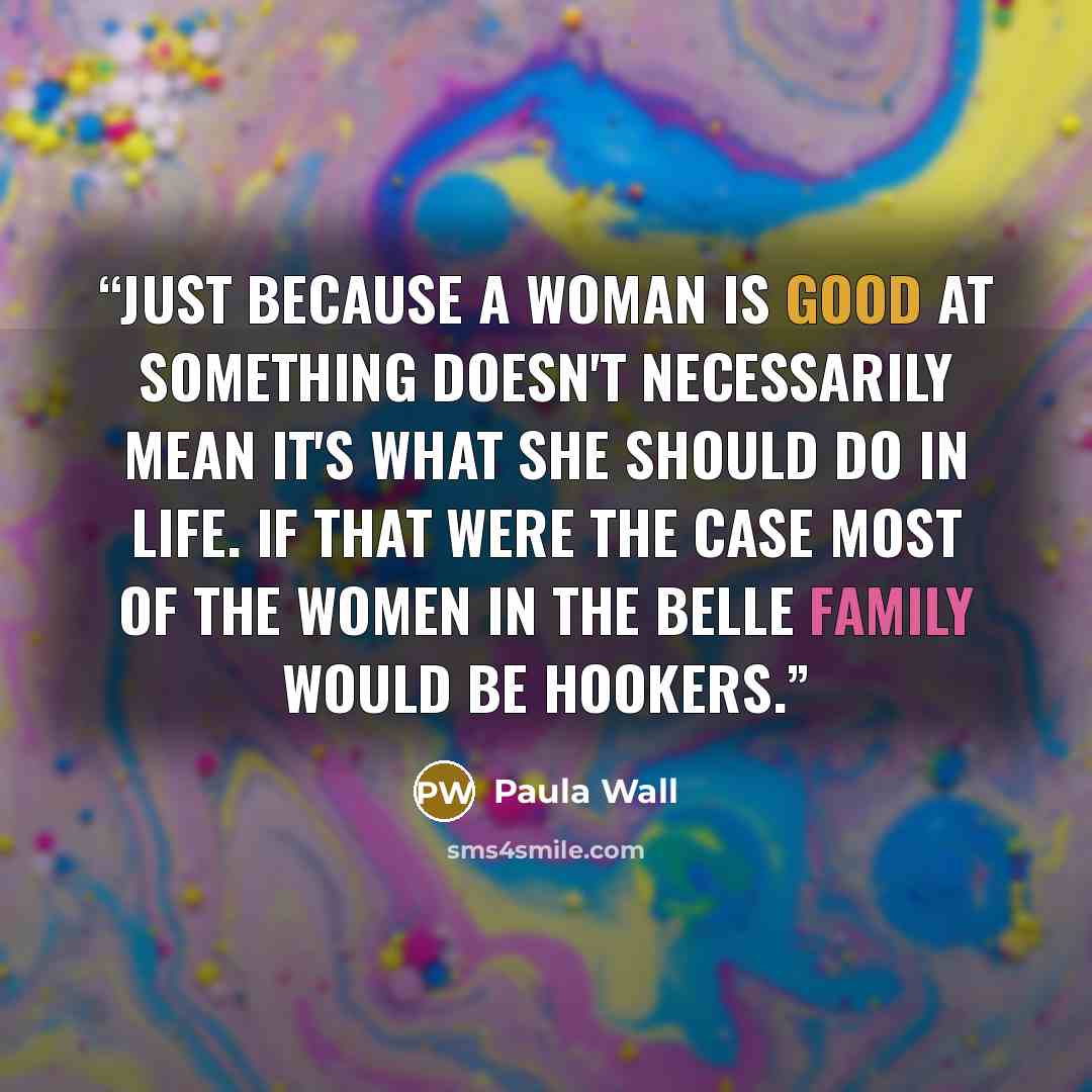 “Just because a woman is good at something doesn't necessarily mean it's what she should do in life. If that were the case most of the women in the Belle family would be hookers.” quote by Paula Wall