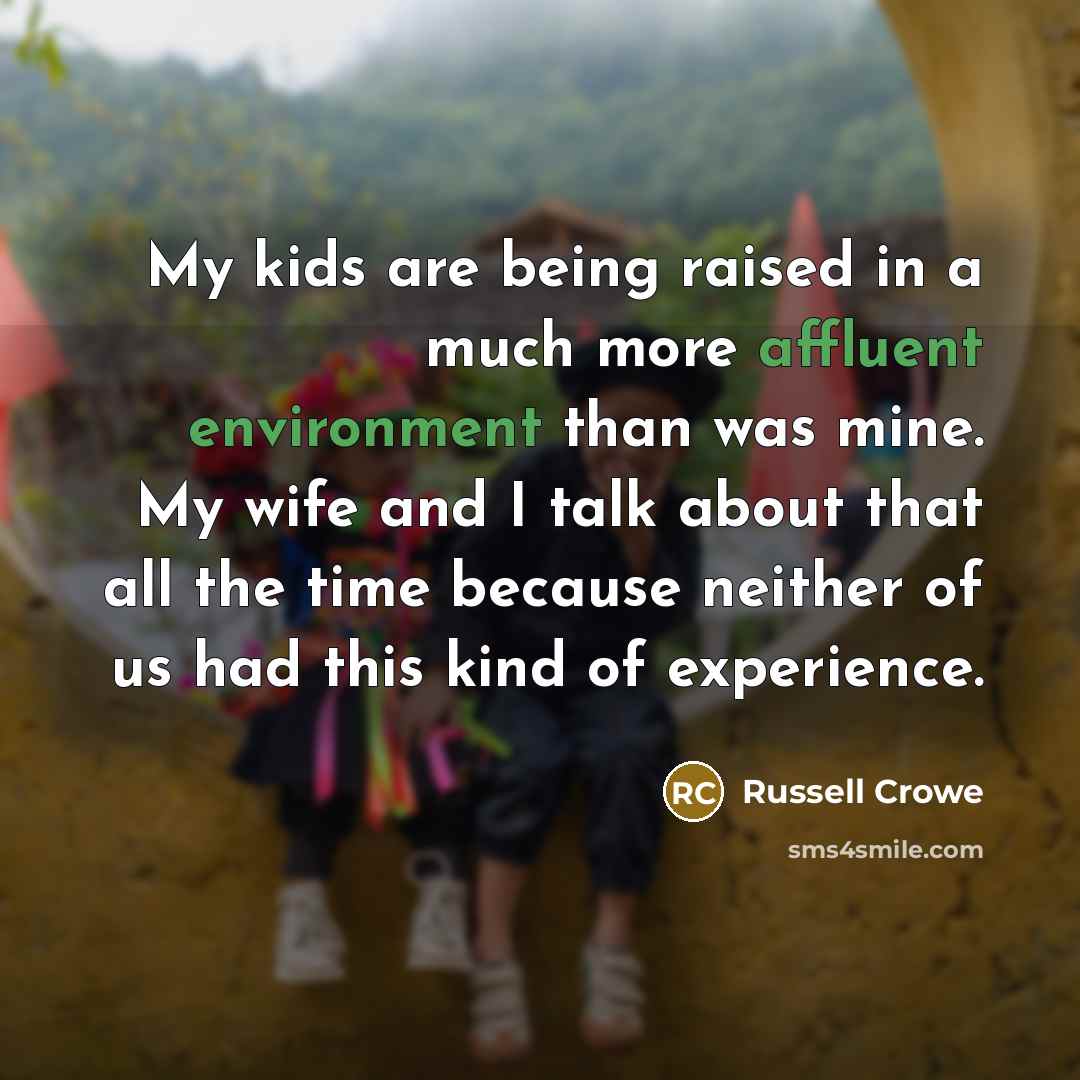 “My kids are being raised in a much more affluent environment than was mine. My wife and I talk about that all the time because neither of us had this kind of experience.” quote by Russell Crowe