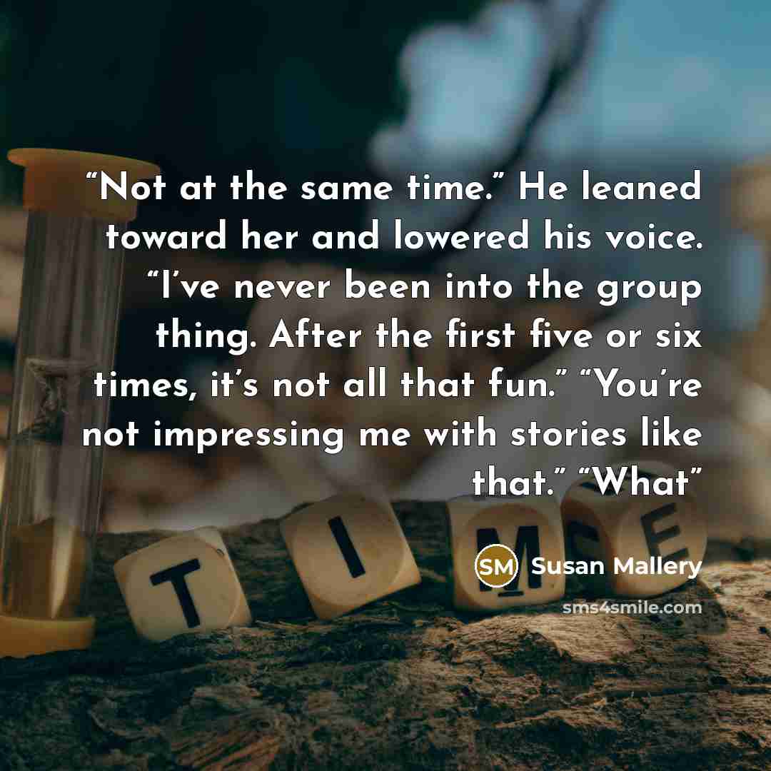 “Not at the same time.” He leaned toward her and lowered his voice. “I’ve never been into the group thing. After the first five or six times, it’s not all that fun.” “You’re not impressing me with stories like that.” “What” quote by Susan Mallery