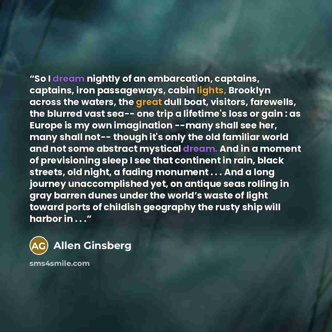 “So I dream nightly of an embarcation, captains, captains, iron passageways, cabin lights, Brooklyn across the waters, the great dull boat, visitors, farewells, the blurred vast sea-- one trip a lifetime's loss or gain : as Europe is my own imagination --many shall see her, many shall not-- though…” quote by Allen Ginsberg