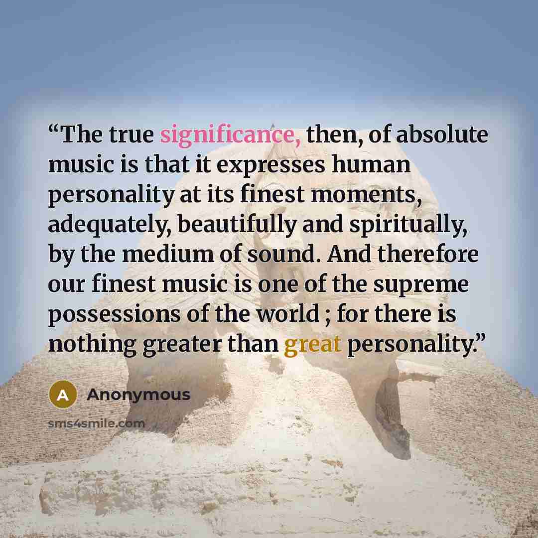 “The true significance, then, of absolute music is that it expresses human personality at its finest moments, adequately, beautifully and spiritually, by the medium of sound. And therefore our finest music is one of the supreme possessions of the world ; for there is nothing greater than great…” quote by Anonymous