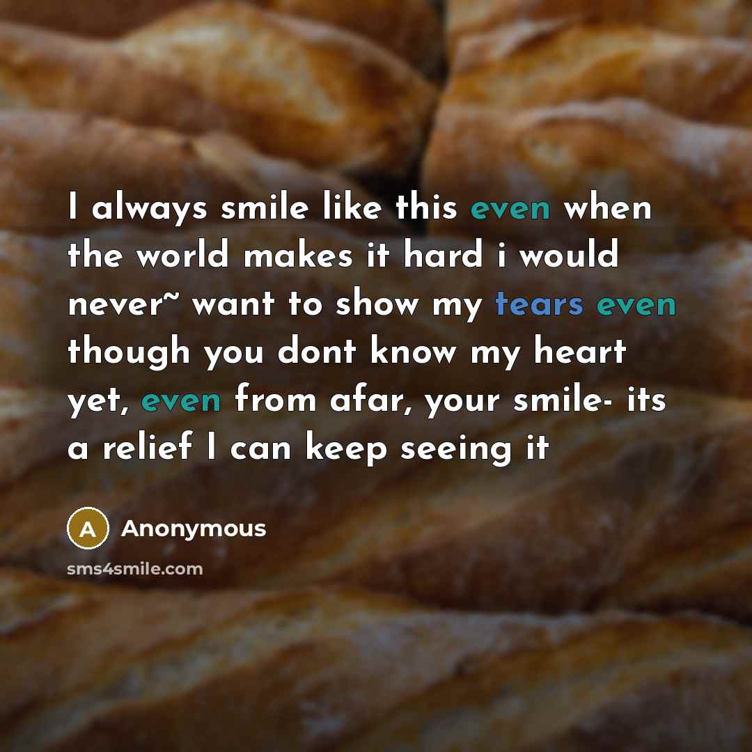 “I always smile like this even when the world makes it hard i would never~ want to show my tears even though you dont know my heart yet, even from afar, your smile- its a relief I can keep seeing it” quote by Anonymous