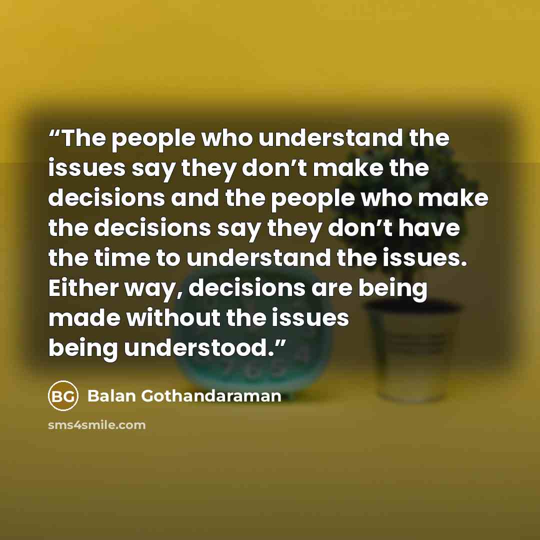 “The people who understand the issues say they don’t make the decisions and the people who make the decisions say they don’t have the time to understand the issues. Either way, decisions are being made without the issues being understood.” quote by Balan Gothandaraman