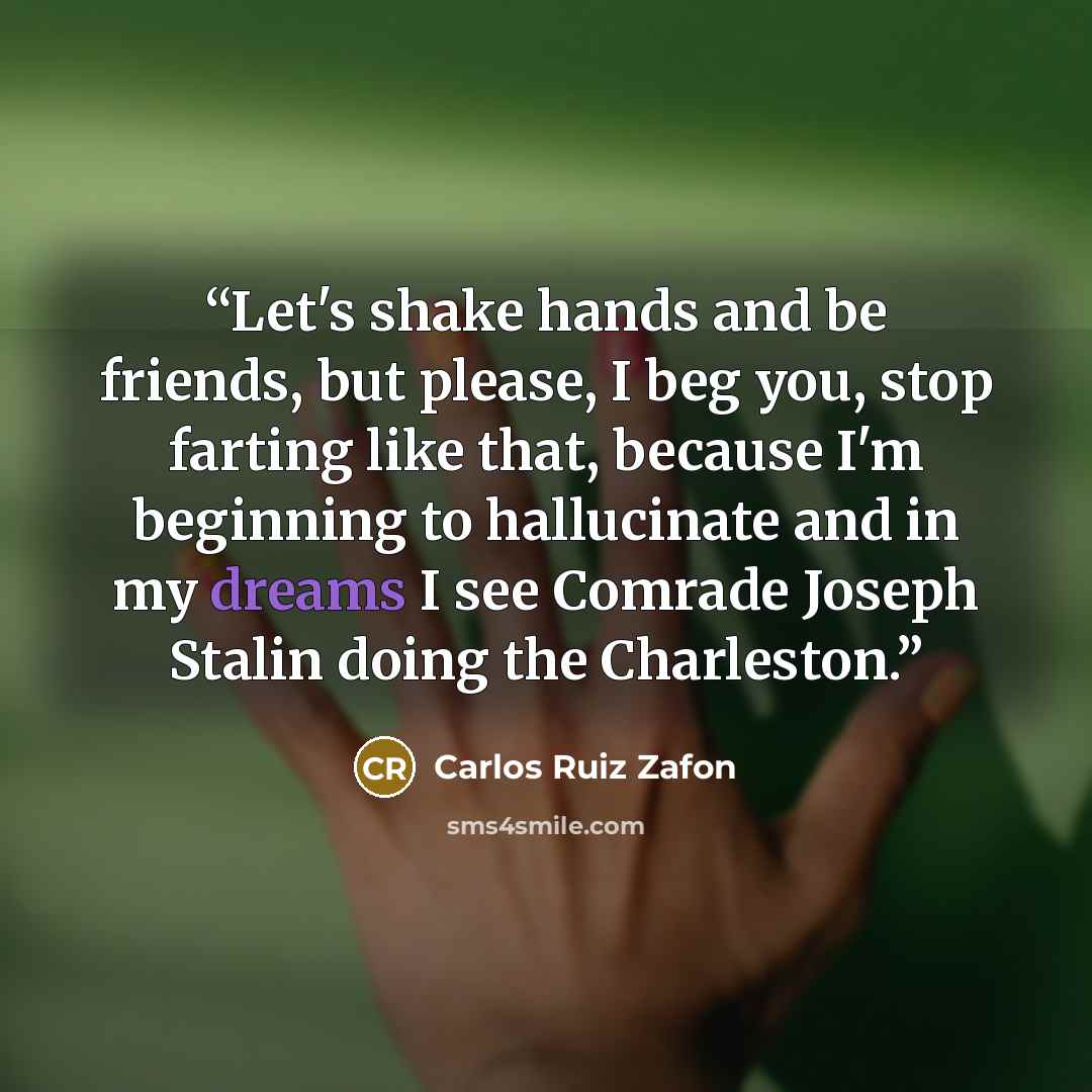 “Let's shake hands and be friends, but please, I beg you, stop farting like that, because I'm beginning to hallucinate and in my dreams I see Comrade Joseph Stalin doing the Charleston.” quote by Carlos Ruiz Zafón