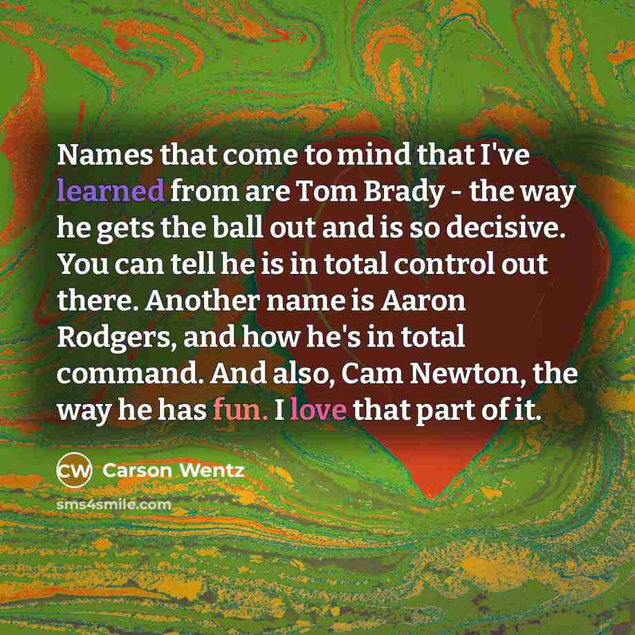 “Names that come to mind that I've learned from are Tom Brady - the way he gets the ball out and is so decisive. You can tell he is in total control out there. Another name is Aaron Rodgers, and how he's in total command. And also, Cam Newton, the way he has fun. I love that part of it.” quote by Carson Wentz
