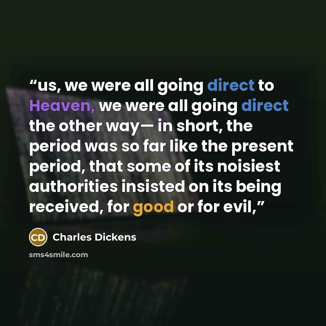“us, we were all going direct to Heaven, we were all going direct the other way— in short, the period was so far like the present period, that some of its noisiest authorities insisted on its being received, for good or for evil,” quote by Charles Dickens