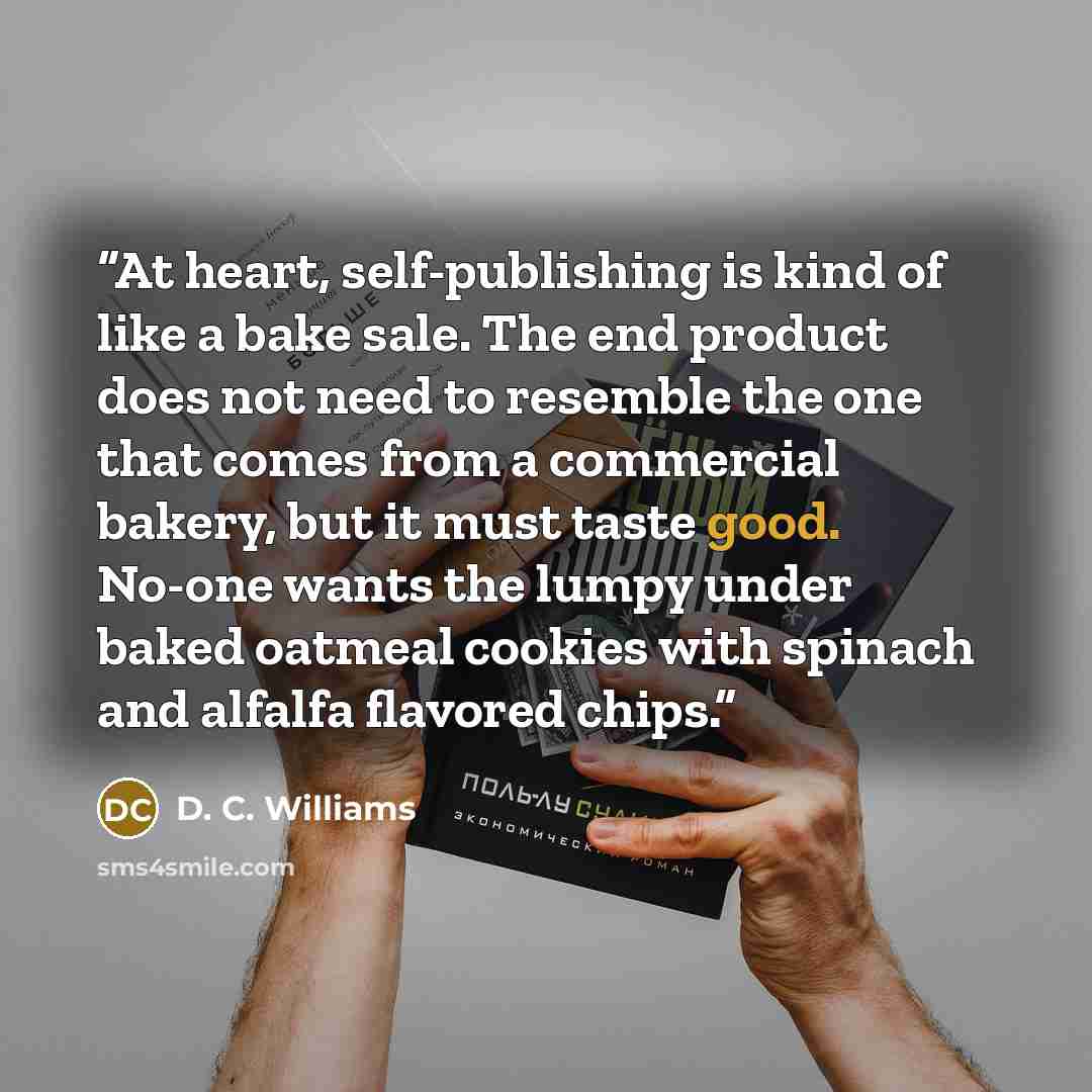 “At heart, self-publishing is kind of like a bake sale. The end product does not need to resemble the one that comes from a commercial bakery, but it must taste good. No-one wants the lumpy under baked oatmeal cookies with spinach and alfalfa flavored chips.” quote by D. C. Williams