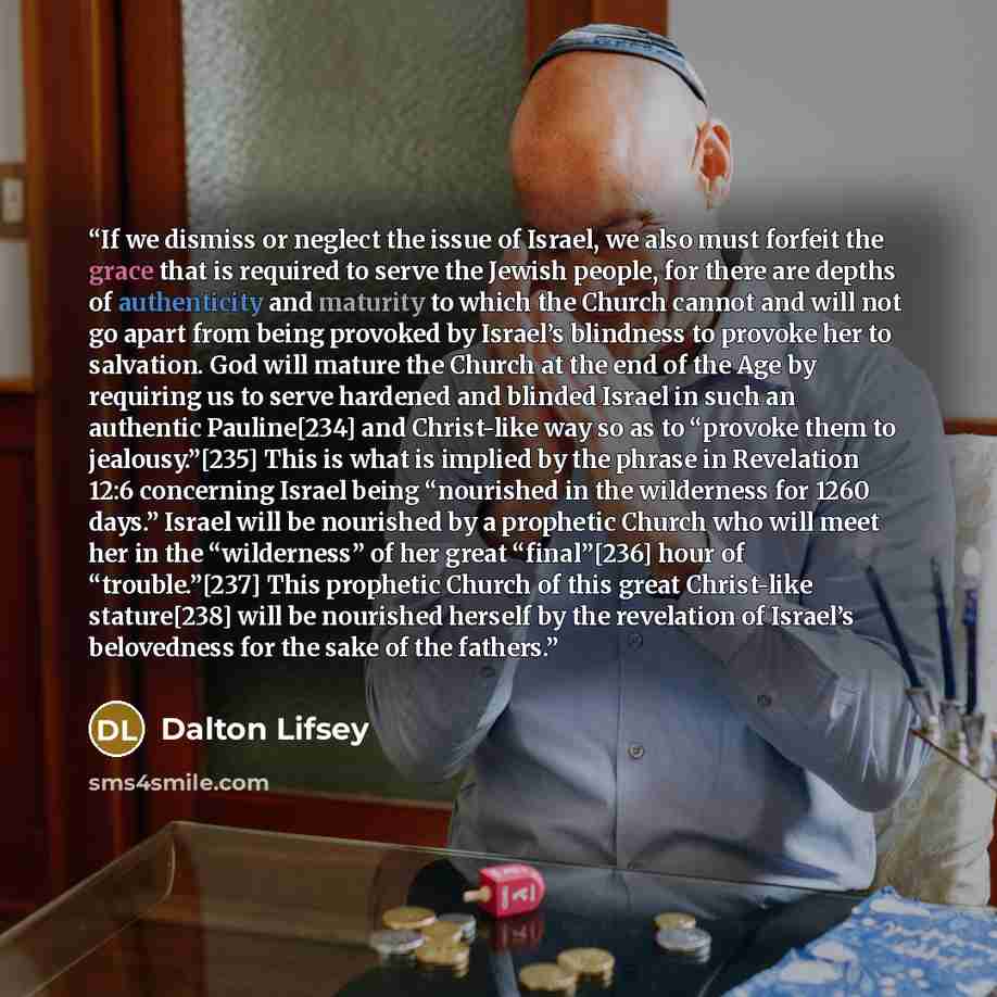 “If we dismiss or neglect the issue of Israel, we also must forfeit the grace that is required to serve the Jewish people, for there are depths of authenticity and maturity to which the Church cannot and will not go apart from being provoked by Israel’s blindness to provoke her to salvation. God…” quote by Dalton Lifsey