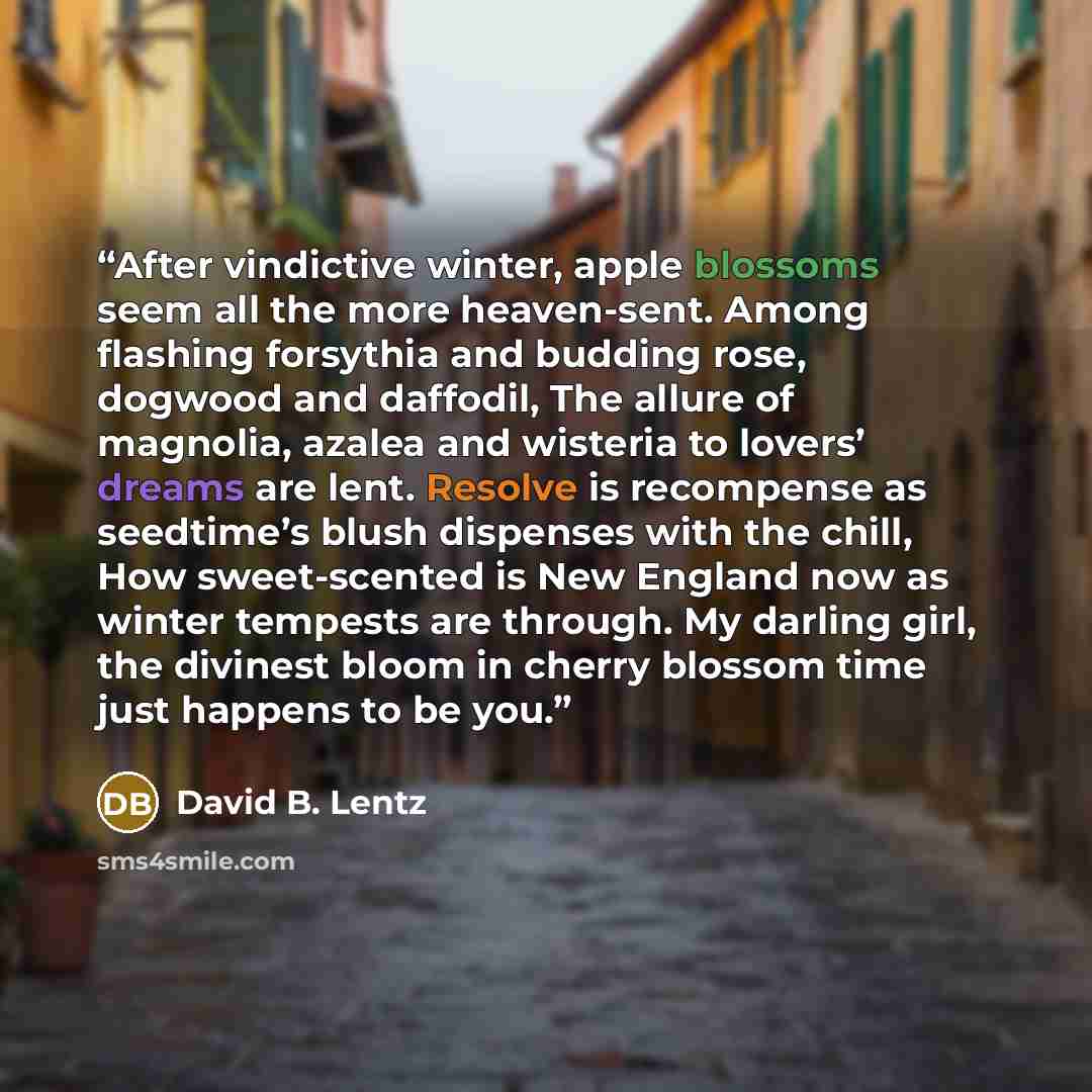 “After vindictive winter, apple blossoms seem all the more heaven-sent. Among flashing forsythia and budding rose, dogwood and daffodil, The allure of magnolia, azalea and wisteria to lovers’ dreams are lent. Resolve is recompense as seedtime’s blush dispenses with the chill, How sweet-scented is…” quote by David B. Lentz