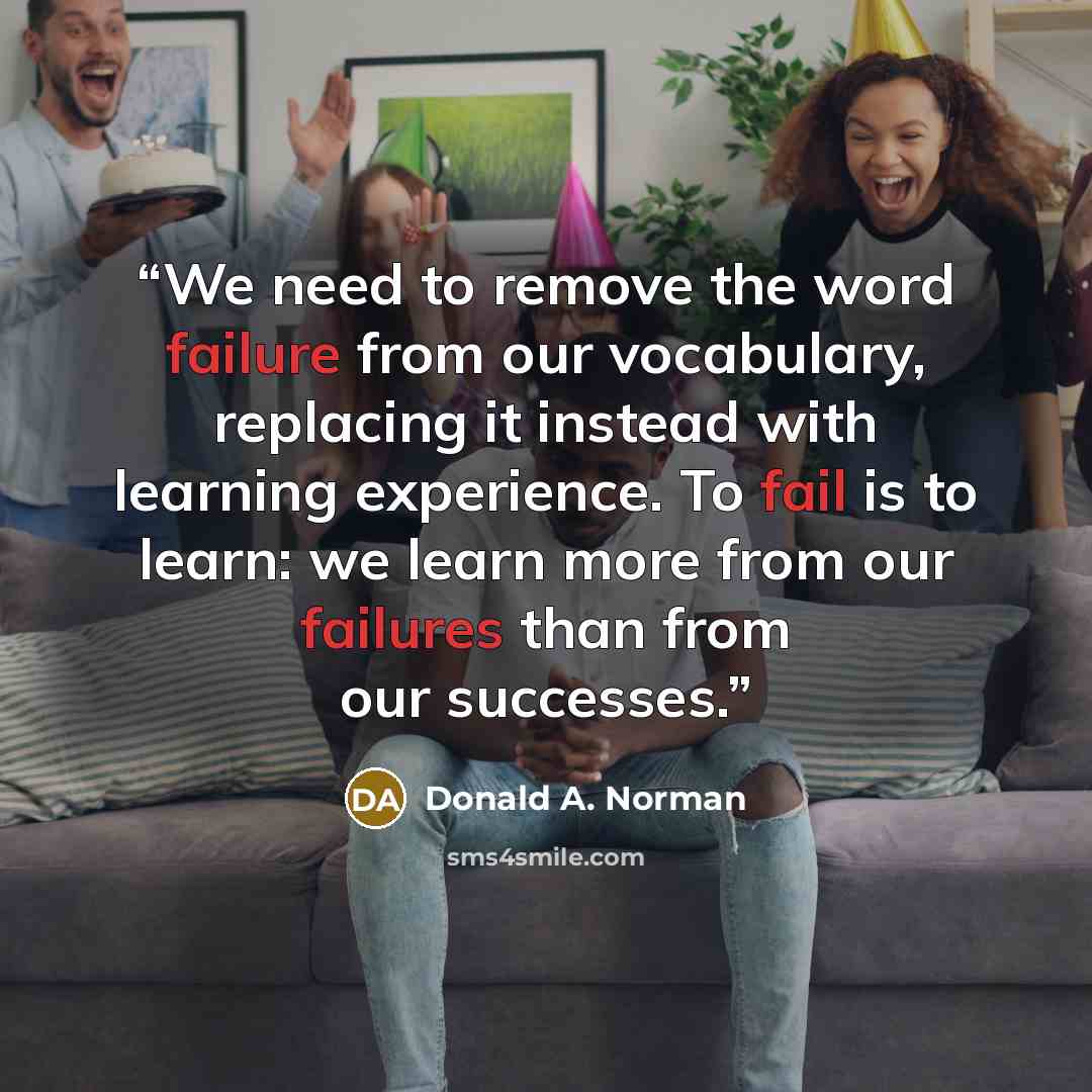 “We need to remove the word failure from our vocabulary, replacing it instead with learning experience. To fail is to learn: we learn more from our failures than from our successes.” quote by Donald A. Norman